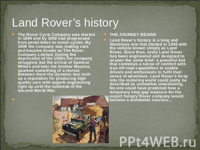 Land Rover’s history The Rover Cycle Company was started in 1894 and by 1902 had progressed from pedal bikes to motor cycles. By 1906 the company was making cars and became known as The Rover Company Limited. During the depression of the 1930s the c…
