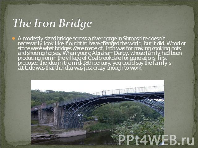 The Iron Bridge A modestly sized bridge across a river gorge in Shropshire doesn’t necessarily look like it ought to have changed the world, but it did. Wood or stone were what bridges were made of. Iron was for making cooking pots and shoeing horse…