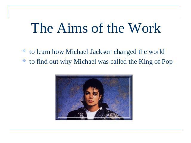 The Aims of the Work to learn how Michael Jackson changed the worldto find out why Michael was called the King of Pop