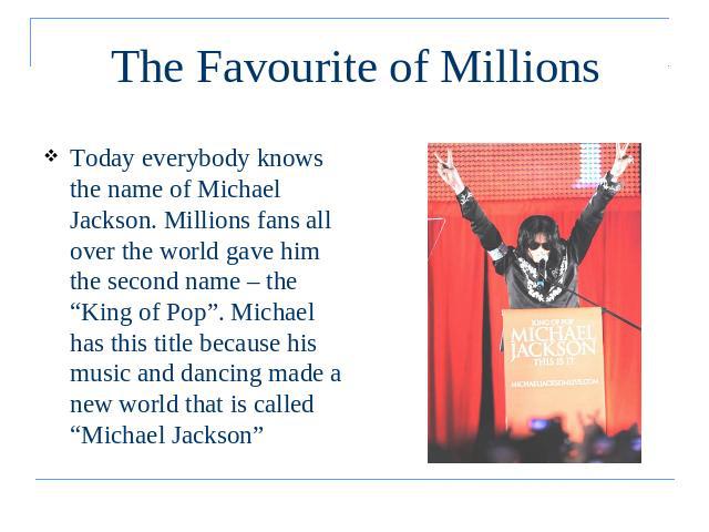 The Favourite of Millions Today everybody knows the name of Michael Jackson. Millions fans all over the world gave him the second name – the “King of Pop”. Michael has this title because his music and dancing made a new world that is called “Michael…