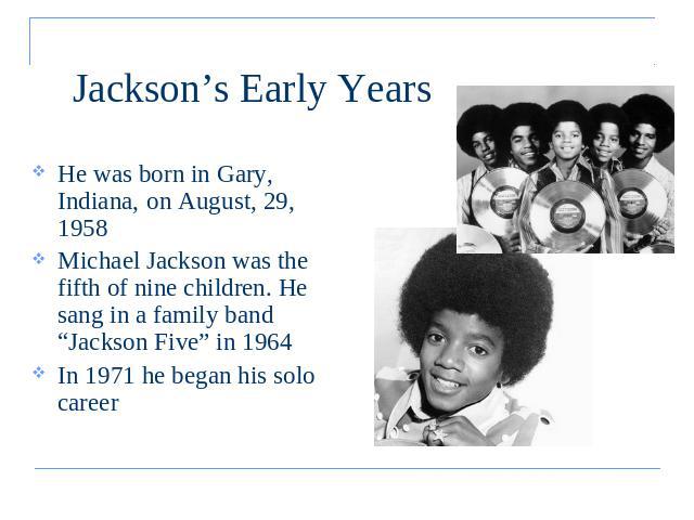Jackson’s Early Years He was born in Gary, Indiana, on August, 29, 1958Michael Jackson was the fifth of nine children. He sang in a family band “Jackson Five” in 1964 In 1971 he began his solo career