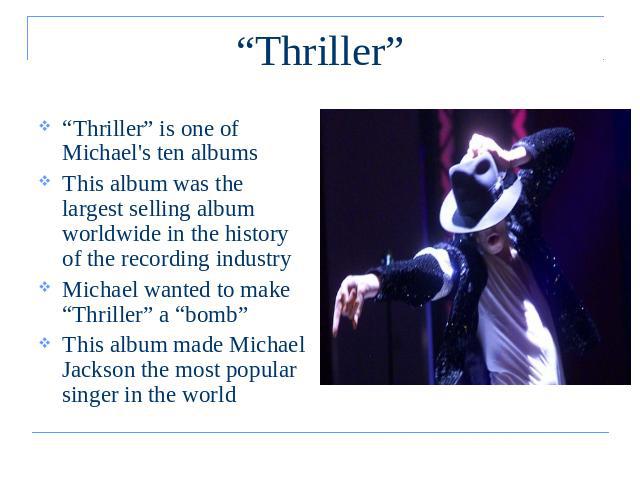 “Thriller” “Thriller” is one of Michael's ten albums This album was the largest selling album worldwide in the history of the recording industryMichael wanted to make “Thriller” a “bomb”This album made Michael Jackson the most popular singer in the world