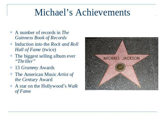 Michael’s Achievements A number of records in The Guinness Book of RecordsInduction into the Rock and Roll Hall of Fame (twice)The biggest selling album ever “Thriller”13 Grammy Awards The American Music Artist of the Century AwardA star on the Holl…