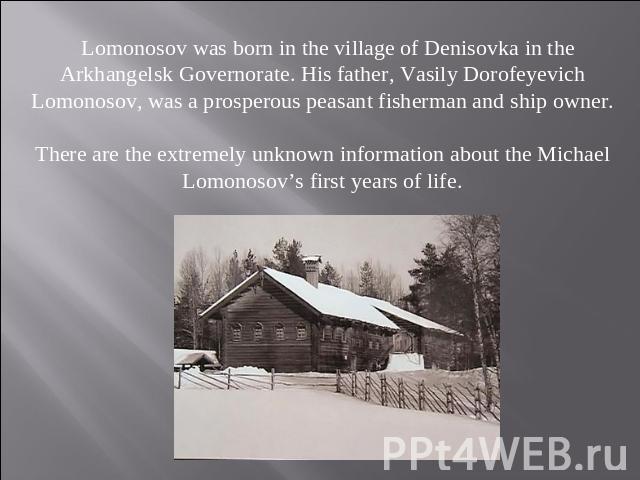 Lomonosov was born in the village of Denisovka in the Arkhangelsk Governorate. His father, Vasily Dorofeyevich Lomonosov, was a prosperous peasant fisherman and ship owner.There are the extremely unknown information about the Michael Lomonosov’s fir…