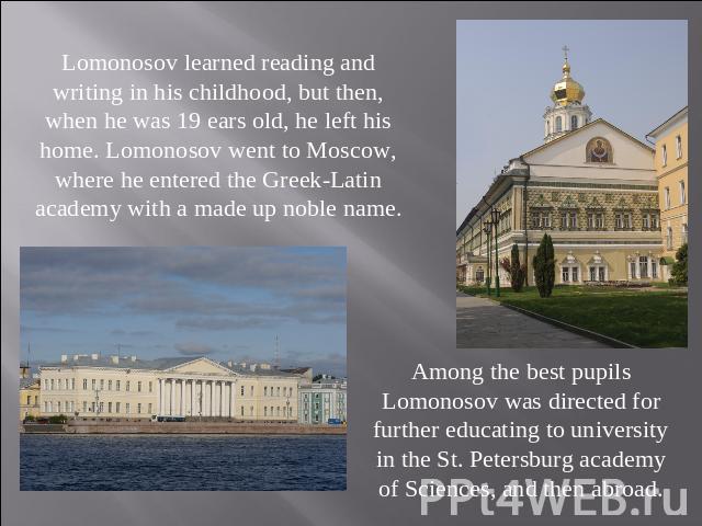 Lomonosov learned reading and writing in his childhood, but then, when he was 19 ears old, he left his home. Lomonosov went to Moscow, where he entered the Greek-Latin academy with a made up noble name. Among the best pupils Lomonosov was directed f…