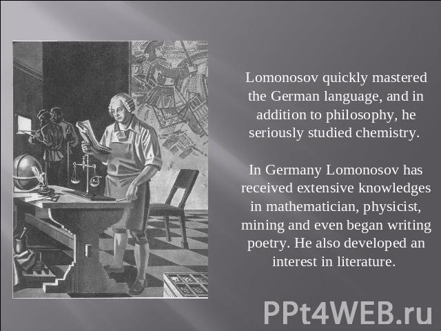 Lomonosov quickly mastered the German language, and in addition to philosophy, he seriously studied chemistry. In Germany Lomonosov has received extensive knowledges in mathematician, physicist, mining and even began writing poetry. He also develope…