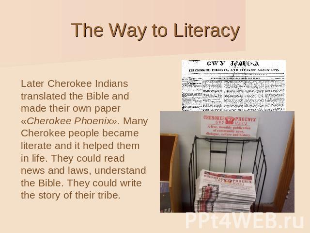 Later Cherokee Indians translated the Bible and made their own paper «Cherokee Phoenix». Many Cherokee people became literate and it helped them in life. They could read news and laws, understand the Bible. They could write the story of their tribe.