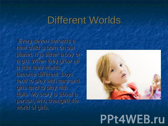 Different Worlds Every seven seconds a new child is born on our planet. It is either a boy or a girl. When they grow up a little their worlds become different. Boys tend to play with cars and girls tend to play with dolls. My story is about a person…