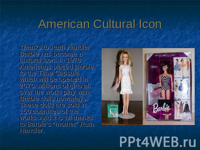 American Cultural Icon Thanks to Ruth Handler Barbie has become a cultural icon. In 1976 Americans placed Barbie to the Time Capsule which will be opened in 2076. Millions of girls all over the world play with Barbie dolls nowadays. These dolls are …