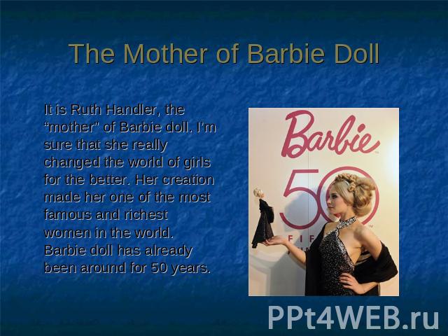 The Mother of Barbie Doll It is Ruth Handler, the “mother” of Barbie doll. I’m sure that she really changed the world of girls for the better. Her creation made her one of the most famous and richest women in the world. Barbie doll has already been …