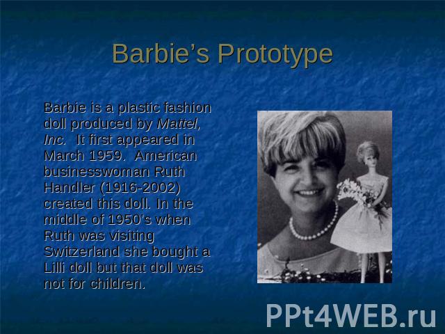 Barbie’s Prototype Barbie is a plastic fashion doll produced by Mattel, Inc. It first appeared in March 1959.  American businesswoman Ruth Handler (1916-2002) created this doll. In the middle of 1950’s when Ruth was visiting Switzerland she bought a…
