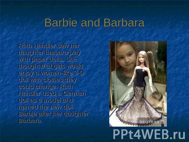 Barbie and Barbara Ruth Handler saw her daughter Barbara play with paper dolls. She thought that girls would enjoy a woman-like 3-D doll with clothes they could change. Ruth Handler used a German doll as a model and named the new doll Barbie after h…