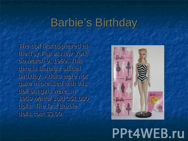 Barbie’s Birthday The doll first appeared at the Toy Fair in New York on March 9, 1959. This date is Barbie's official birthday. Adults were not quite impressed with this doll but girls were. In 1959 Mattel sold 351,000 dolls. The first Barbie dolls…