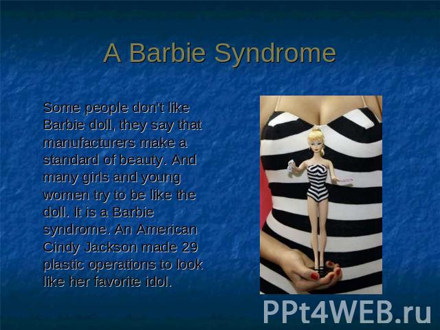 A Barbie Syndrome Some people don’t like Barbie doll, they say that manufacturers make a standard of beauty. And many girls and young women try to be like the doll. It is a Barbie syndrome. An American Cindy Jackson made 29 plastic operations to loo…