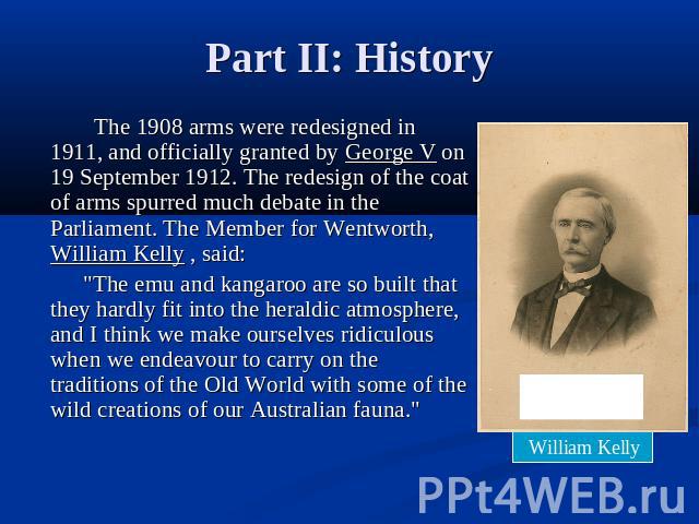 Part II: History The 1908 arms were redesigned in 1911, and officially granted by George V on 19 September 1912. The redesign of the coat of arms spurred much debate in the Parliament. The Member for Wentworth, William Kelly , said: 