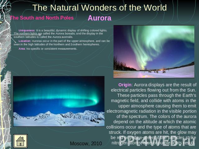 Aurora The Natural Wonders of the World Uniqueness: It is a beautiful, dynamic display of shifting colored lights. The northern lights are called the Aurora borealis, and the display in the southern latitudes is called the Aurora australis. Location…
