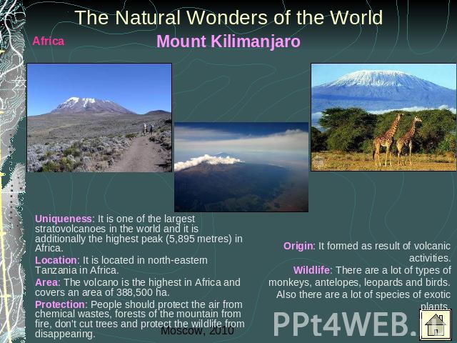 The Natural Wonders of the World Mount Kilimanjaro Uniqueness: It is one of the largest stratovolcanoes in the world and it is additionally the highest peak (5,895 metres) in Africa. Location: It is located in north-eastern Tanzania in Africa.Area: …