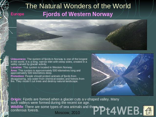The Natural Wonders of the World Uniqueness: The system of fjords in Norway is one of the longest in the world. It is a long, narrow inlet with steep sides, created in a valley carved by glacial activity.Location: This system is located in Western N…