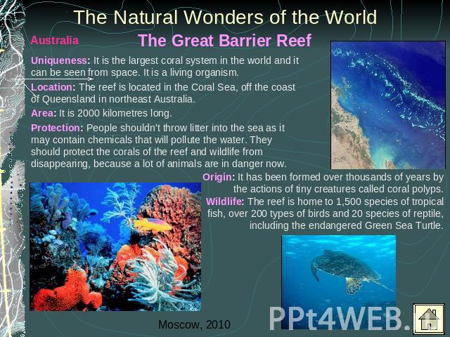 The Natural Wonders of the World Uniqueness: It is the largest coral system in the world and it can be seen from space. It is a living organism. Location: The reef is located in the Coral Sea, off the coast of Queensland in northeast Australia.Area:…