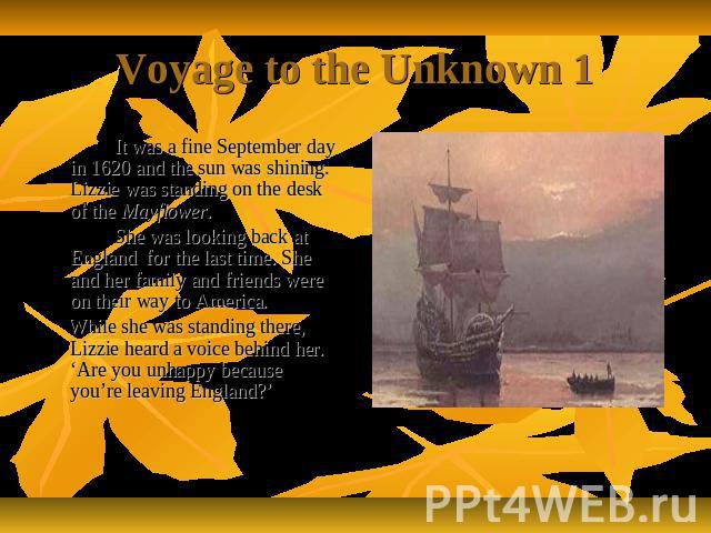 Voyage to the Unknown 1 It was a fine September day in 1620 and the sun was shining. Lizzie was standing on the desk of the Mayflower. She was looking back at England for the last time. She and her family and friends were on their way to America. Wh…