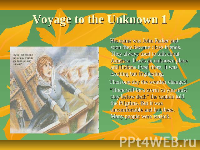 Voyage to the Unknown 1 His name was John Parker and soon they became close friends. They always used to talk about America. It was an unknown place and Indians lived there. It was exciting but frightening. Then one day the weather changed. “There w…