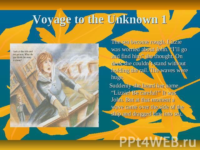 Voyage to the Unknown 1 The sea become rough. Lizzie was worried about John. “I’ll go and find him” she thought. On deck she couldn’t stand without holding the rail. The waves were huge. Suddenly she heard her name. “Lizzie! Be careful!” It was John…
