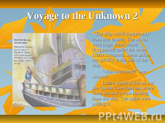 Voyage to the Unknown 2 The ship rolled dangerously from side to side. The waves were huge. John’s head disappeared under the water. Lizzie screamed. Some sailors ran quickly to the side of the ship. “Man overboard!” one shouted. Lizzie stared at th…