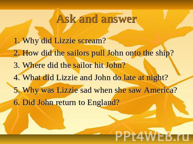 Ask and answer 1. Why did Lizzie scream? 2. How did the sailors pull John onto the ship? 3. Where did the sailor hit John? 4. What did Lizzie and John do late at night? 5. Why was Lizzie sad when she saw America? 6. Did John return to England?