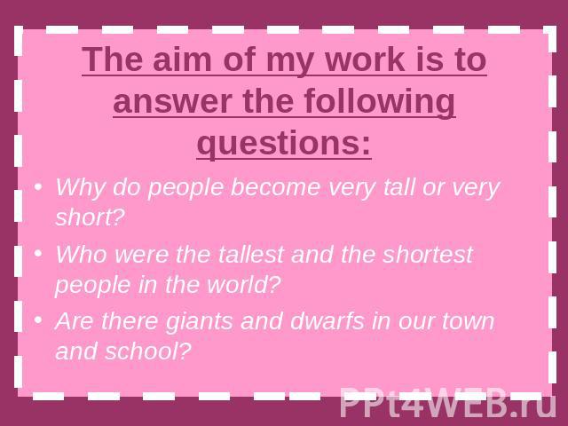 The aim of my work is to answer the following questions: Why do people become very tall or very short?Who were the tallest and the shortest people in the world?Are there giants and dwarfs in our town and school?