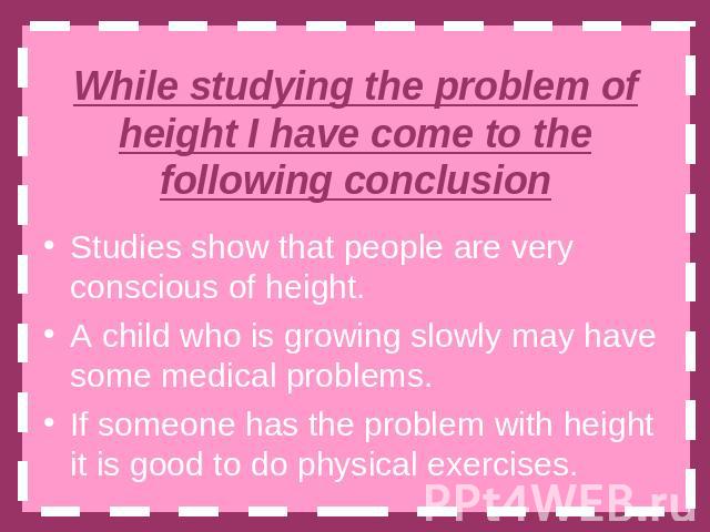 While studying the problem of height I have come to the following conclusion Studies show that people are very conscious of height.A child who is growing slowly may have some medical problems.If someone has the problem with height it is good to do p…