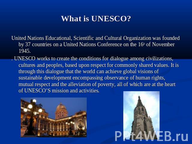 What is UNESCO? United Nations Educational, Scientific and Cultural Organization was founded by 37 countries on a United Nations Conference on the 16th of November 1945. . UNESCO works to create the conditions for dialogue among civilizations, cultu…