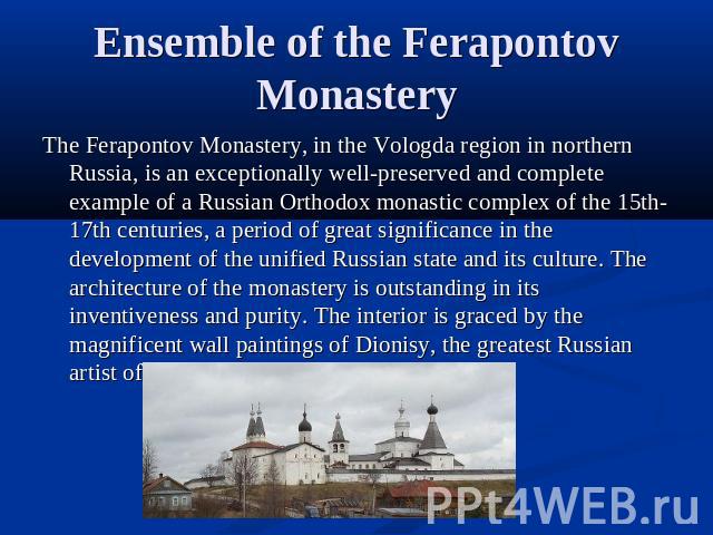 Ensemble of the Ferapontov Monastery The Ferapontov Monastery, in the Vologda region in northern Russia, is an exceptionally well-preserved and complete example of a Russian Orthodox monastic complex of the 15th-17th centuries, a period of great sig…