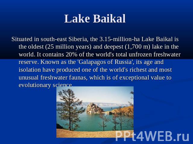 Lake Baikal Situated in south-east Siberia, the 3.15-million-ha Lake Baikal is the oldest (25 million years) and deepest (1,700 m) lake in the world. It contains 20% of the world's total unfrozen freshwater reserve. Known as the 'Galapagos of Russia…