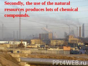 Secondly, the use of the natural resources produces lots of chemical compounds.