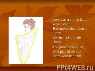 There was a young lady whose chin, Resembled the points of a pin; So she had it
