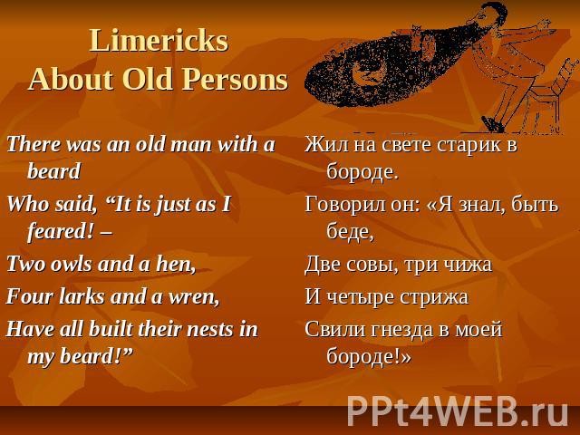 LimericksAbout Old Persons There was an old man with a beardWho said, “It is just as I feared! – Two owls and a hen,Four larks and a wren,Have all built their nests in my beard!” Жил на свете старик в бороде.Говорил он: «Я знал, быть беде,Две совы, …
