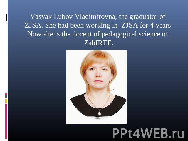Vasyak Lubov Vladimirovna, the graduator of ZJSA. She had been working in ZJSA for 4 years. Now she is the docent of pedagogical science of ZabIRTE.