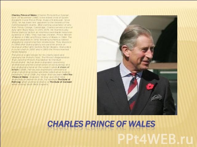 Charles, Prince of Wales (Charles Philip Arthur George[; born 14 November 1948) is the eldest child of Queen Elizabeth II and Prince Philip, Duke of Edinburgh. Since 1952, he has been heir apparent to the thrones of the Commonwealth realms. After ea…