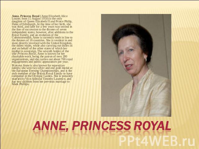 Anne, Princess Royal (Anne Elizabeth Alice Louise; born 15 August 1950) is the only daughter of Queen Elizabeth II and Prince Philip, Duke of Edinburgh. At the time of her birth, she was third, and later for a few years was second in the line of suc…
