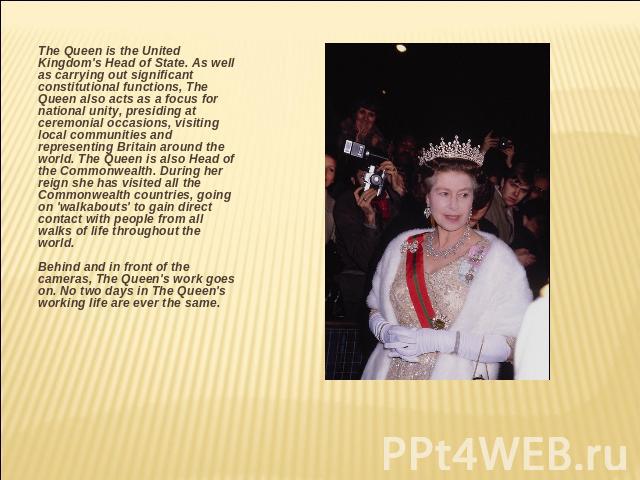 The Queen is the United Kingdom's Head of State. As well as carrying out significant constitutional functions, The Queen also acts as a focus for national unity, presiding at ceremonial occasions, visiting local communities and representing Britain …