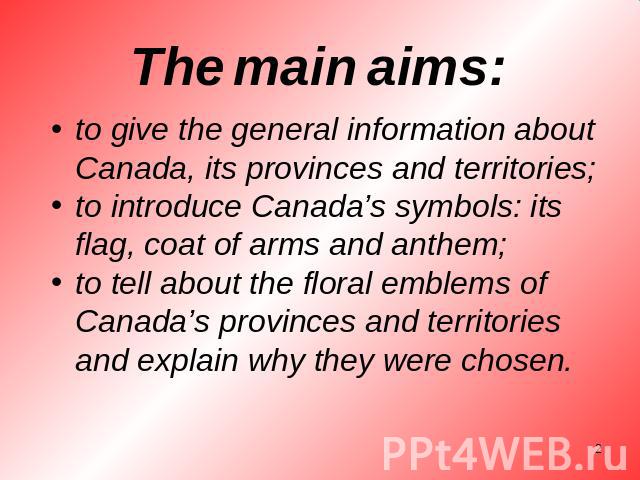 The main aims: to give the general information about Canada, its provinces and territories;to introduce Canada’s symbols: its flag, coat of arms and anthem;to tell about the floral emblems of Canada’s provinces and territories and explain why they w…