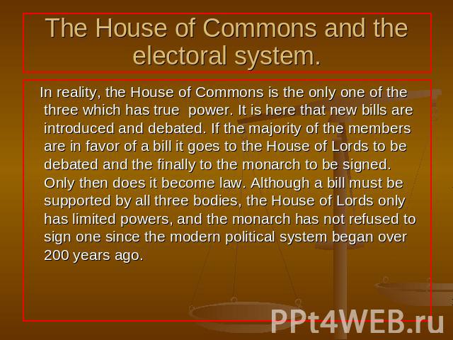 The House of Commons and the electoral system. In reality, the House of Commons is the only one of the three which has true power. It is here that new bills are introduced and debated. If the majority of the members are in favor of a bill it goes to…