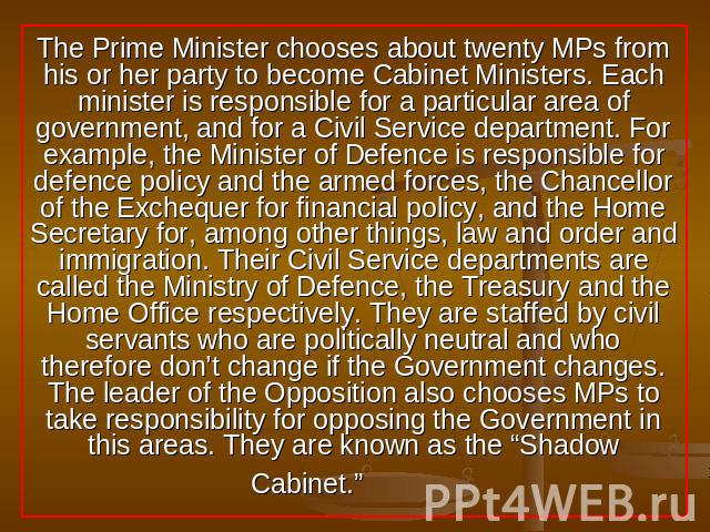 The Prime Minister chooses about twenty MPs from his or her party to become Cabinet Ministers. Each minister is responsible for a particular area of government, and for a Civil Service department. For example, the Minister of Defence is responsible …