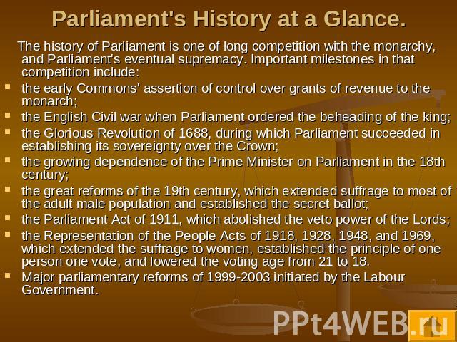 Parliament's History at a Glance. The history of Parliament is one of long competition with the monarchy, and Parliament's eventual supremacy. Important milestones in that competition include:the early Commons' assertion of control over grants of re…