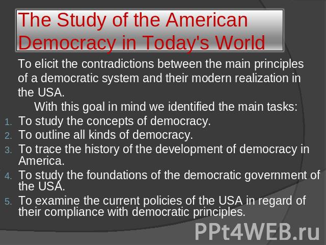 The Study of the American Democracy in Today's World To elicit the contradictions between the main principles of a democratic system and their modern realization in the USA. With this goal in mind we identified the main tasks:To study the concepts o…