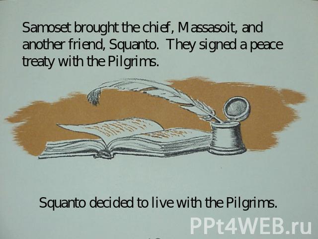 Samoset brought the chief, Massasoit, and another friend, Squanto. They signed a peace treaty with the Pilgrims. Squanto decided to live with the Pilgrims.