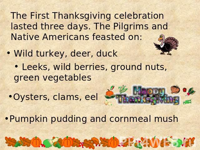 The First Thanksgiving celebration lasted three days. The Pilgrims and Native Americans feasted on: Leeks, wild berries, ground nuts, green vegetables Oysters, clams, eel Pumpkin pudding and cornmeal mush