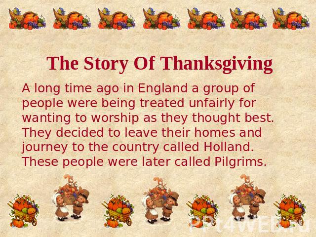 The Story Of Thanksgiving A long time ago in England a group of people were being treated unfairly for wanting to worship as they thought best. They decided to leave their homes and journey to the country called Holland. These people were later call…