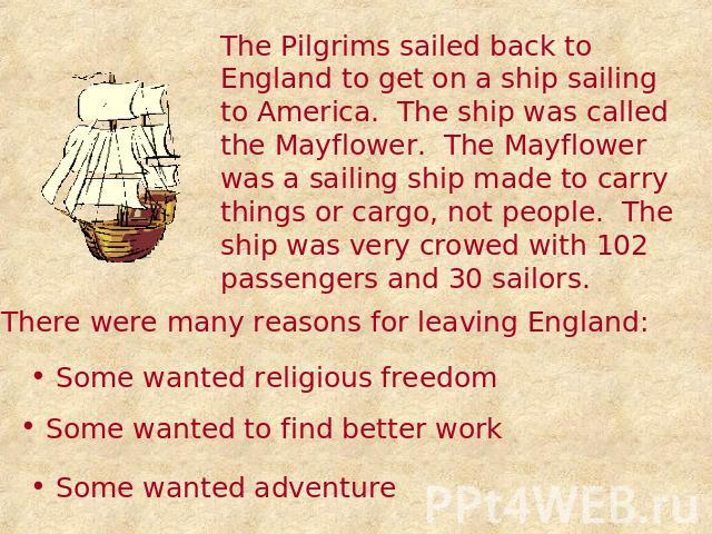 The Pilgrims sailed back to England to get on a ship sailing to America. The ship was called the Mayflower. The Mayflower was a sailing ship made to carry things or cargo, not people. The ship was very crowed with 102 passengers and 30 sailors. Ther…