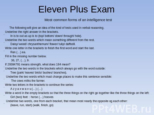 Eleven Plus Exam Most common forms of an intelligence test The following will give an idea of the kind of tests used in verbal reasoning. Underline the right answer in the brackets. In is to out as up is to (top/ bottom/ down/ through/ hole).Underli…